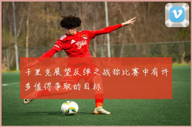 卡里克展望反弹之战称比赛中有许多值得争取的目标