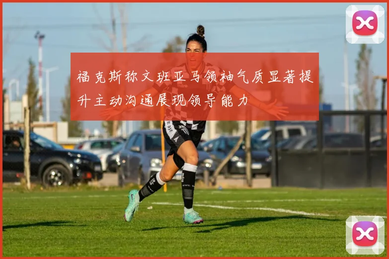 福克斯称文班亚马领袖气质显著提升主动沟通展现领导能力