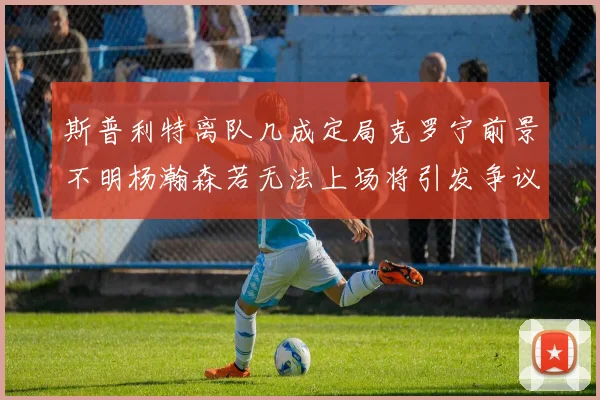 斯普利特离队几成定局克罗宁前景不明杨瀚森若无法上场将引发争议