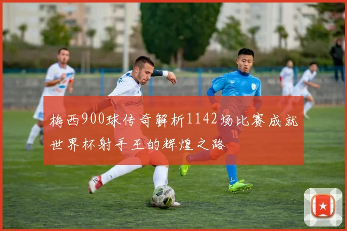 梅西900球传奇解析1142场比赛成就世界杯射手王的辉煌之路