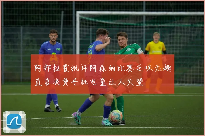 阿邦拉霍批评阿森纳比赛乏味无趣直言浪费手机电量让人失望
