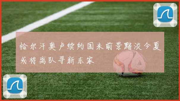 恰尔汗奥卢续约国米前景黯淡今夏或将离队寻新东家