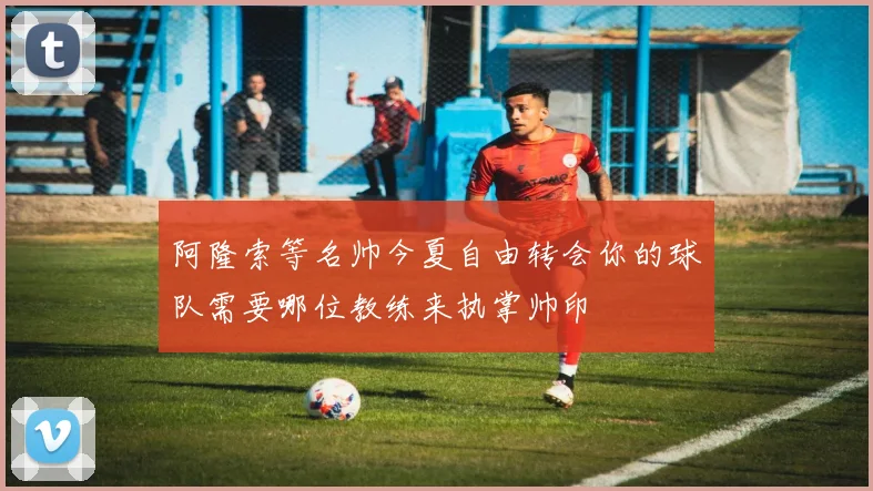 阿隆索等名帅今夏自由转会你的球队需要哪位教练来执掌帅印