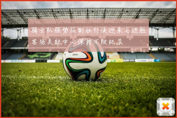 骑士队强势压制独行侠迎来七连胜客场美航中心保持不败纪录