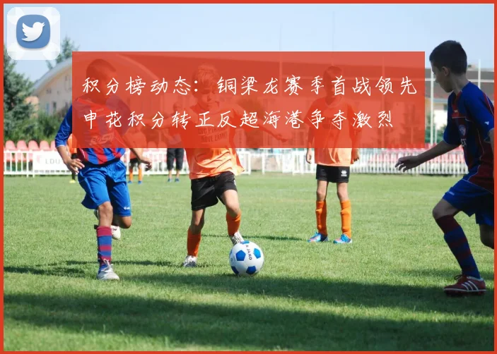 积分榜动态：铜梁龙赛季首战领先申花积分转正反超海港争夺激烈