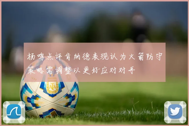 杨鸣点评肯纳德表现认为火箭防守策略需调整以更好应对对手