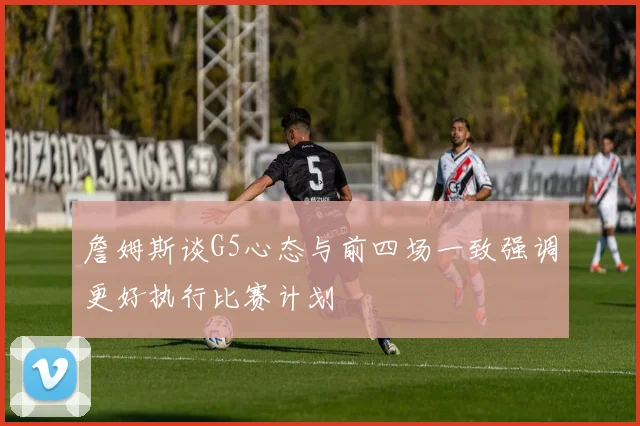 詹姆斯谈G5心态与前四场一致强调更好执行比赛计划