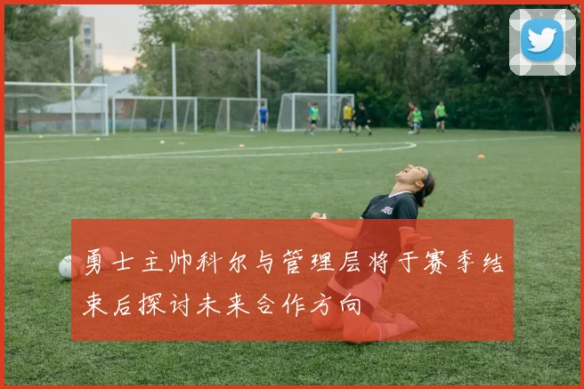 勇士主帅科尔与管理层将于赛季结束后探讨未来合作方向