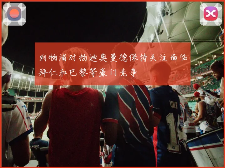 利物浦对扬迪奥曼德保持关注面临拜仁和巴黎等豪门竞争