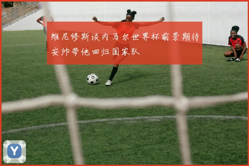 维尼修斯谈内马尔世界杯前景期待安帅带他回归国家队