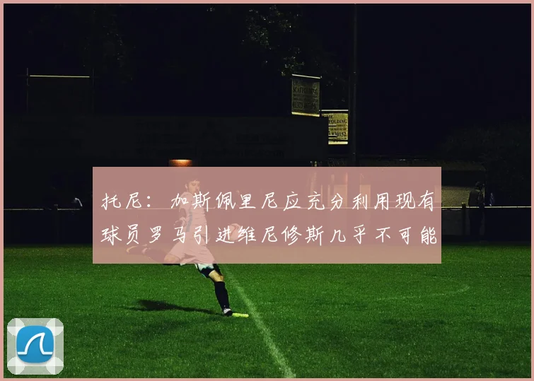 托尼：加斯佩里尼应充分利用现有球员罗马引进维尼修斯几乎不可能