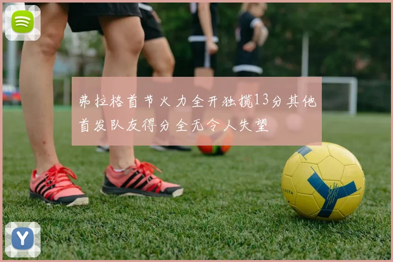 弗拉格首节火力全开独揽13分其他首发队友得分全无令人失望