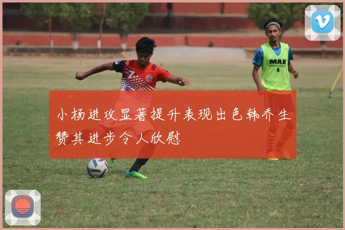 小杨进攻显著提升表现出色韩乔生赞其进步令人欣慰