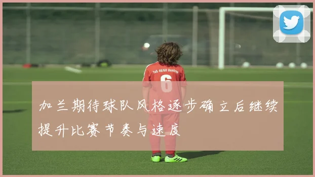 加兰期待球队风格逐步确立后继续提升比赛节奏与速度